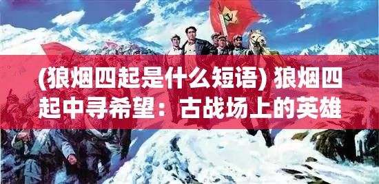 (狼烟四起是什么短语) 狼烟四起中寻希望：古战场上的英雄豪情与现代寻找和平的奋斗